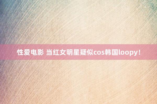 性爱电影 当红女明星疑似cos韩国loopy！