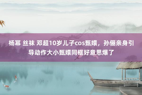 杨幂 丝袜 邓超10岁儿子cos甄嬛，孙俪亲身引导动作大小甄嬛同框好意思爆了