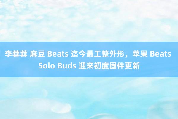 李蓉蓉 麻豆 Beats 迄今最工整外形，苹果 Beats Solo Buds 迎来初度固件更新