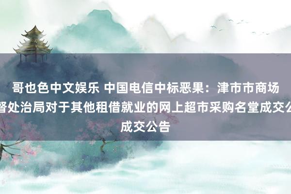 哥也色中文娱乐 中国电信中标恶果：津市市商场监督处治局对于其他租借就业的网上超市采购名堂成交公告