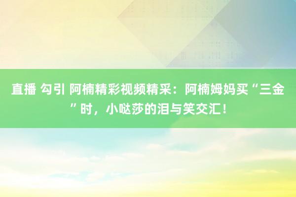 直播 勾引 阿楠精彩视频精采：阿楠姆妈买“三金”时，小哒莎的泪与笑交汇！