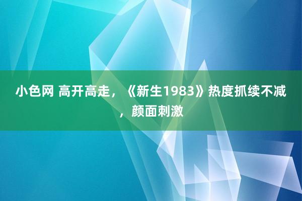 小色网 高开高走，《新生1983》热度抓续不减，颜面刺激