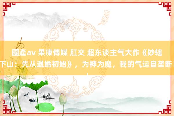 國產av 果凍傳媒 肛交 超东谈主气大作《妙辖下山：先从退婚初始》，为神为魔，我的气运自垄断！