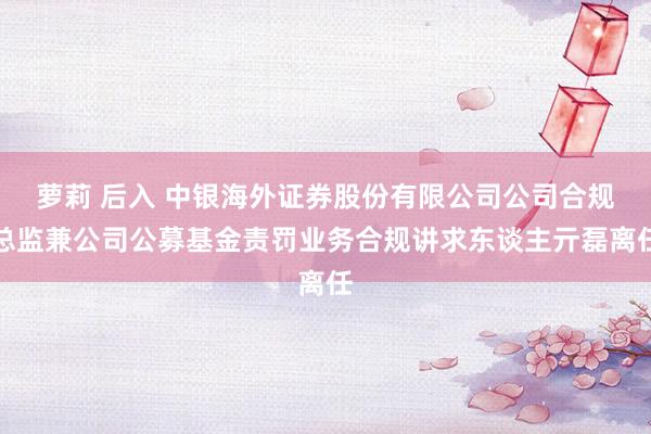 萝莉 后入 中银海外证券股份有限公司公司合规总监兼公司公募基金责罚业务合规讲求东谈主亓磊离任