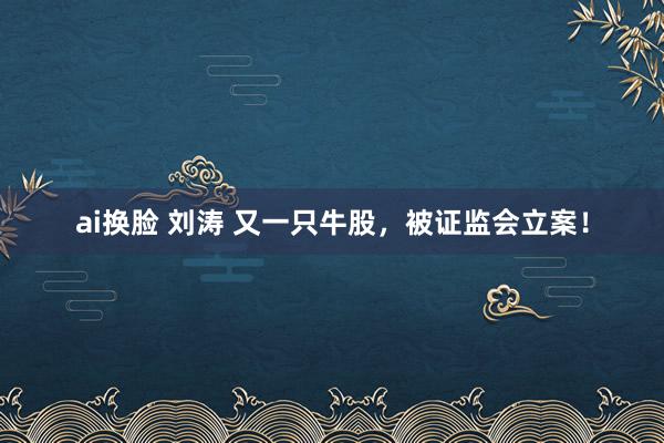 ai换脸 刘涛 又一只牛股，被证监会立案！