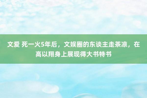 文爱 死一火5年后，文娱圈的东谈主走茶凉，在高以翔身上展现得大书特书