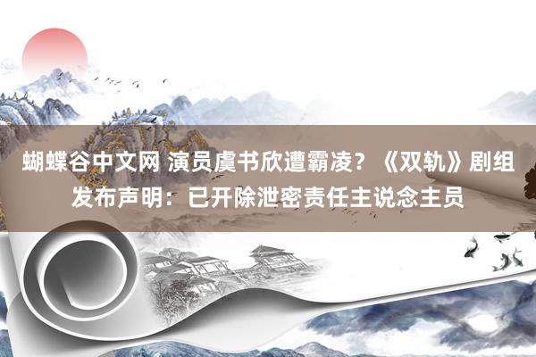 蝴蝶谷中文网 演员虞书欣遭霸凌？《双轨》剧组发布声明：已开除泄密责任主说念主员