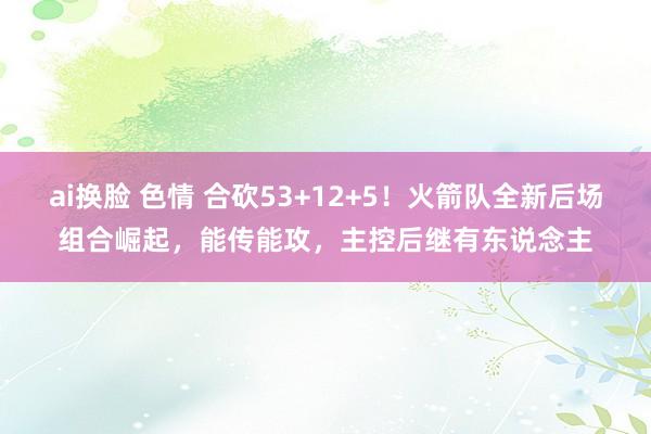 ai换脸 色情 合砍53+12+5！火箭队全新后场组合崛起，能传能攻，主控后继有东说念主