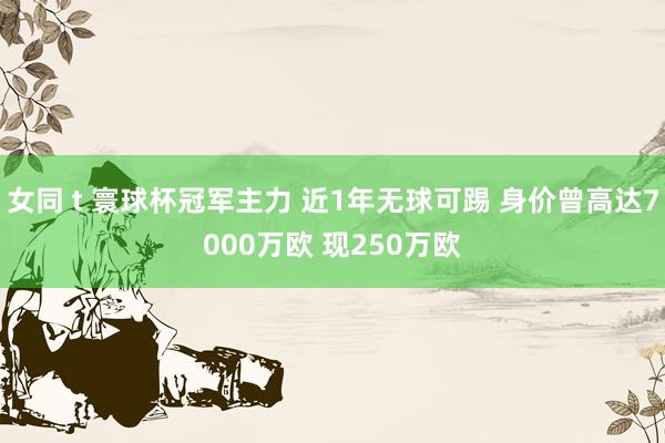 女同 t 寰球杯冠军主力 近1年无球可踢 身价曾高达7000万欧 现250万欧