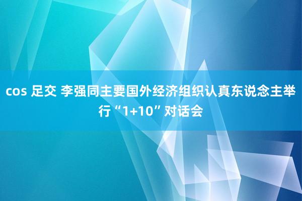 cos 足交 李强同主要国外经济组织认真东说念主举行“1+10”对话会