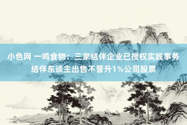 小色网 一鸣食物：三家结伴企业已授权实践事务结伴东谈主出售不晋升1%公司股票