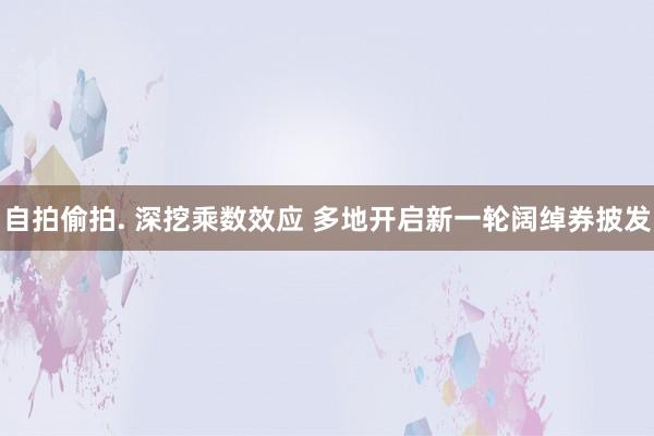 自拍偷拍. 深挖乘数效应 多地开启新一轮阔绰券披发