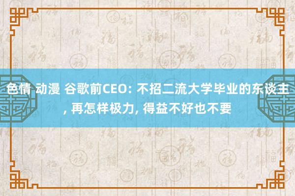 色情 动漫 谷歌前CEO: 不招二流大学毕业的东谈主， 再怎样极力， 得益不好也不要