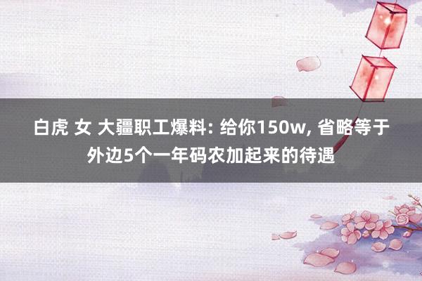 白虎 女 大疆职工爆料: 给你150w， 省略等于外边5个一年码农加起来的待遇