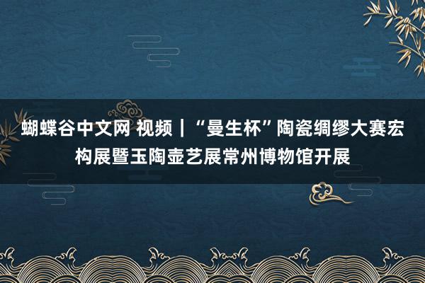 蝴蝶谷中文网 视频｜“曼生杯”陶瓷绸缪大赛宏构展暨玉陶壶艺展常州博物馆开展