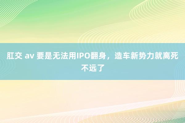 肛交 av 要是无法用IPO翻身，造车新势力就离死不远了