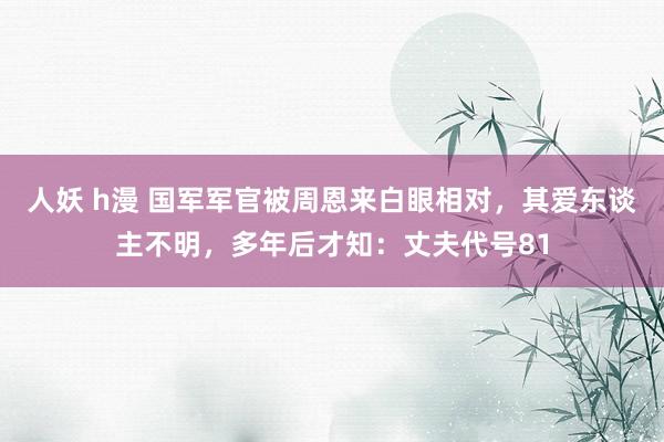 人妖 h漫 国军军官被周恩来白眼相对，其爱东谈主不明，多年后才知：丈夫代号81