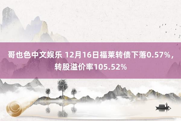 哥也色中文娱乐 12月16日福莱转债下落0.57%，转股溢价率105.52%