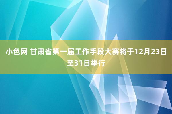 小色网 甘肃省第一届工作手段大赛将于12月23日至31日举行