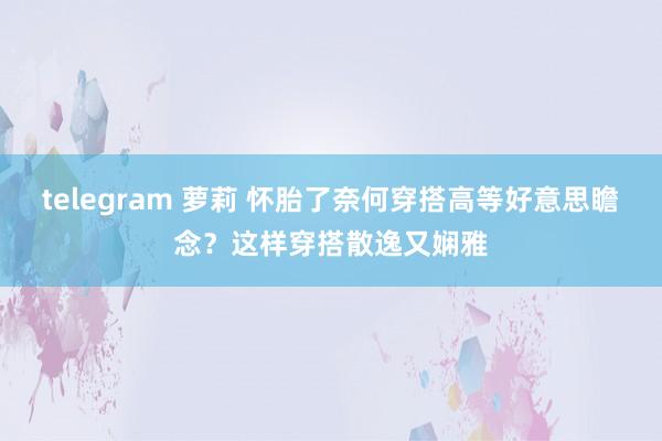 telegram 萝莉 怀胎了奈何穿搭高等好意思瞻念？这样穿搭散逸又娴雅