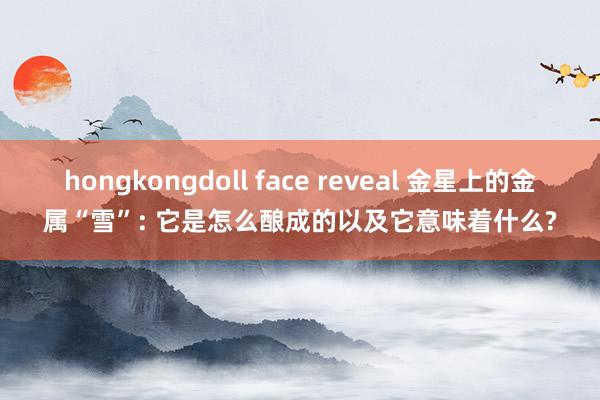 hongkongdoll face reveal 金星上的金属“雪”: 它是怎么酿成的以及它意味着什么?