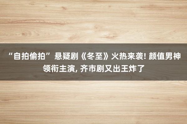 “自拍偷拍” 悬疑剧《冬至》火热来袭! 颜值男神领衔主演， 齐市剧又出王炸了