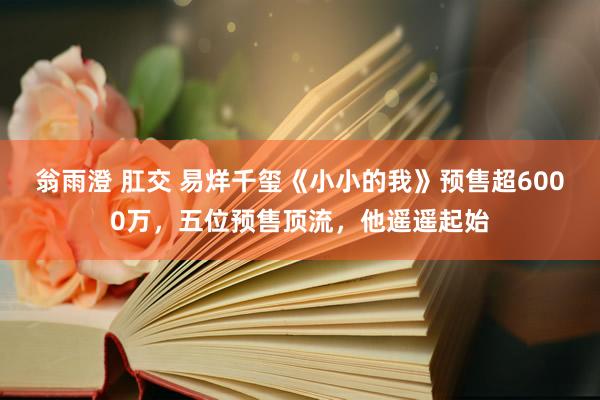 翁雨澄 肛交 易烊千玺《小小的我》预售超6000万，五位预售顶流，他遥遥起始