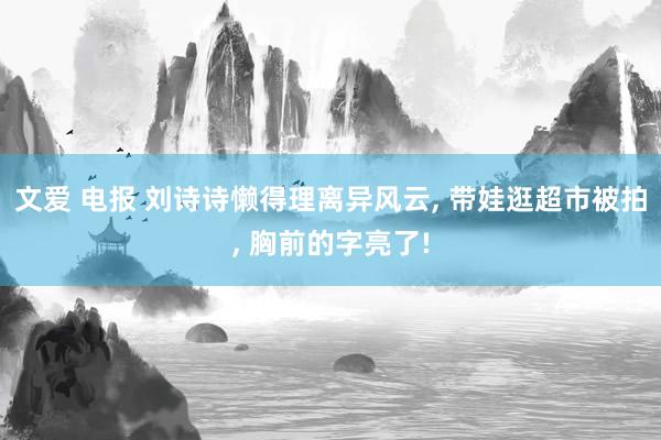 文爱 电报 刘诗诗懒得理离异风云， 带娃逛超市被拍， 胸前的字亮了!