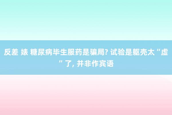 反差 婊 糖尿病毕生服药是骗局? 试验是躯壳太“虚”了， 并非作宾语