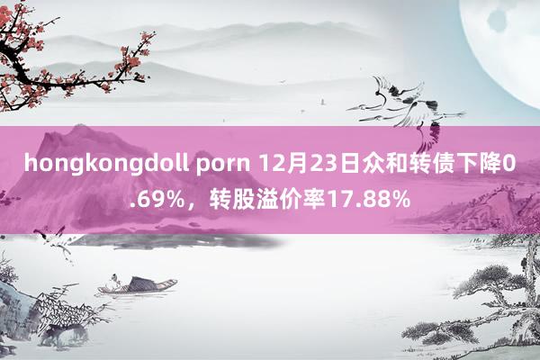 hongkongdoll porn 12月23日众和转债下降0.69%，转股溢价率17.88%