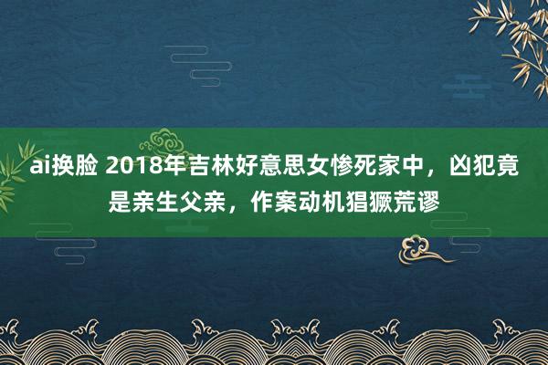 ai换脸 2018年吉林好意思女惨死家中，凶犯竟是亲生父亲，作案动机猖獗荒谬