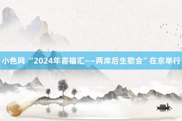 小色网 “2024年喜福汇——两岸后生歌会”在京举行