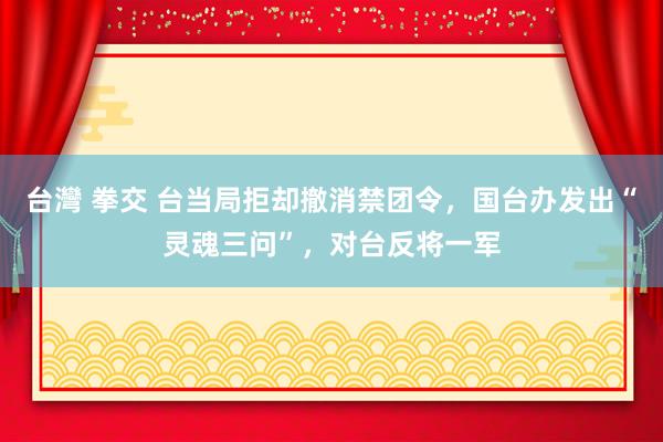 台灣 拳交 台当局拒却撤消禁团令，国台办发出“灵魂三问”，对台反将一军