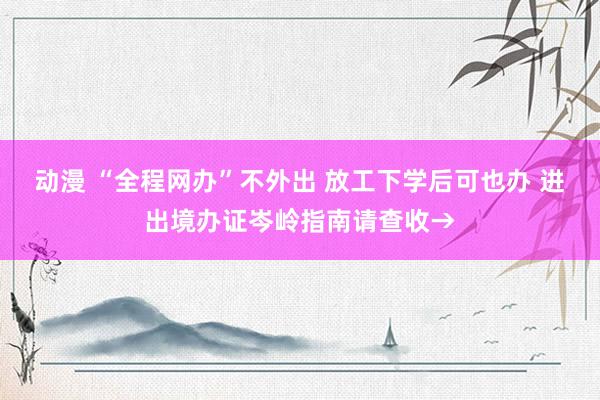 动漫 “全程网办”不外出 放工下学后可也办 进出境办证岑岭指南请查收→