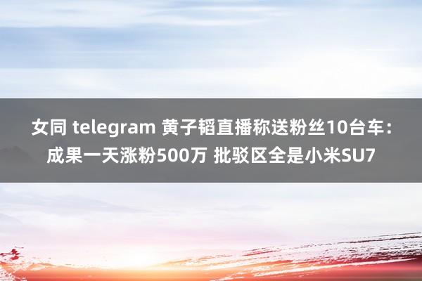 女同 telegram 黄子韬直播称送粉丝10台车：成果一天涨粉500万 批驳区全是小米SU7