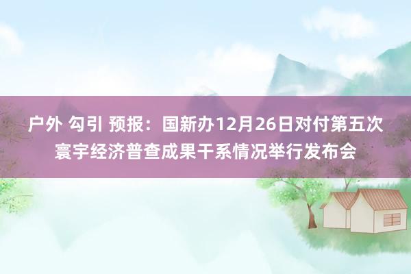 户外 勾引 预报：国新办12月26日对付第五次寰宇经济普查成果干系情况举行发布会