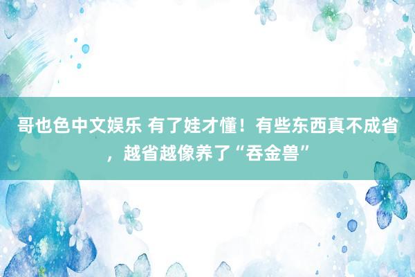 哥也色中文娱乐 有了娃才懂！有些东西真不成省，越省越像养了“吞金兽”