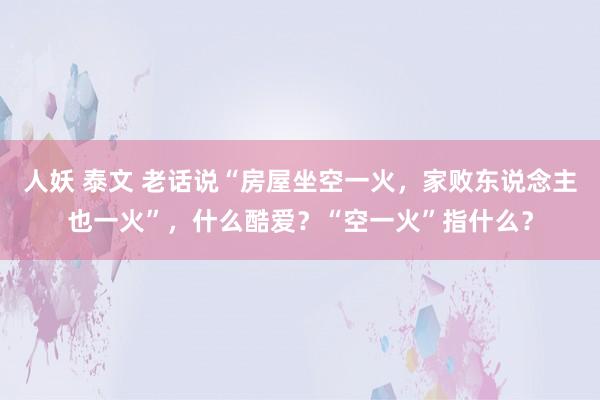 人妖 泰文 老话说“房屋坐空一火，家败东说念主也一火”，什么酷爱？“空一火”指什么？