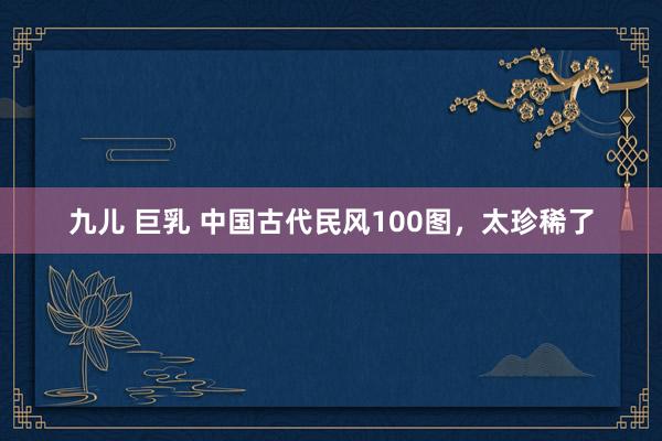 九儿 巨乳 中国古代民风100图，太珍稀了