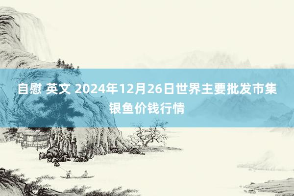 自慰 英文 2024年12月26日世界主要批发市集银鱼价钱行情