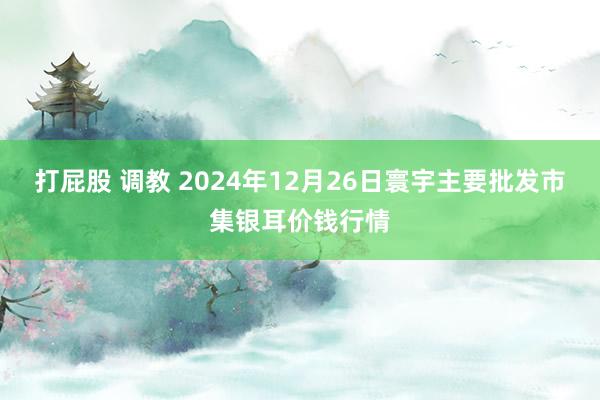 打屁股 调教 2024年12月26日寰宇主要批发市集银耳价钱行情