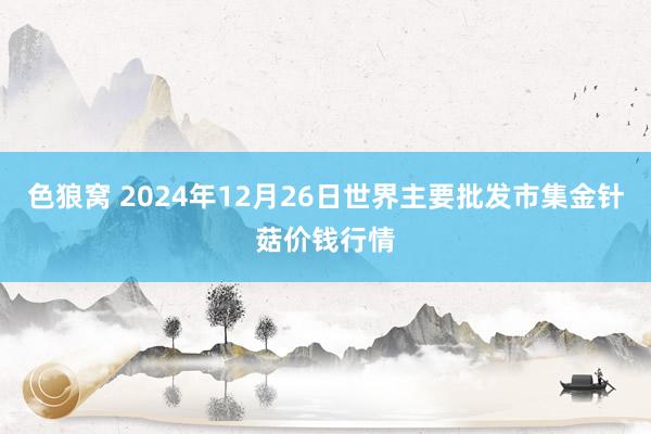 色狼窝 2024年12月26日世界主要批发市集金针菇价钱行情