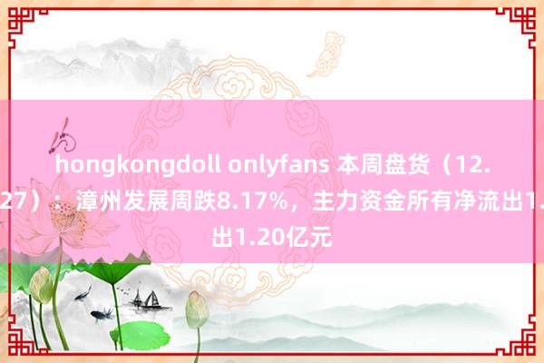 hongkongdoll onlyfans 本周盘货（12.23-12.27）：漳州发展周跌8.17%，主力资金所有净流出1.20亿元