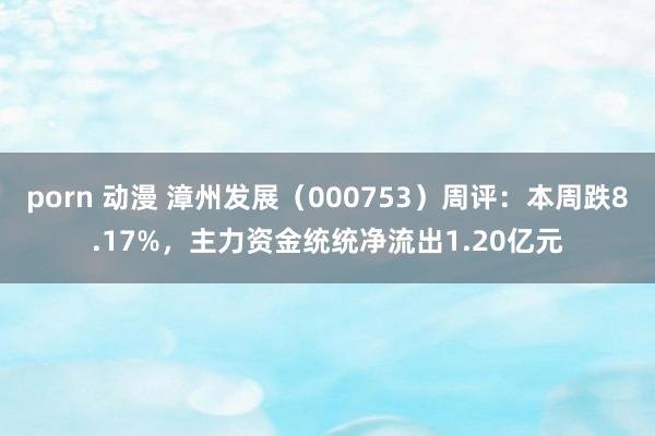 porn 动漫 漳州发展（000753）周评：本周跌8.17%，主力资金统统净流出1.20亿元