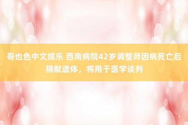 哥也色中文娱乐 西南病院42岁调整师因病死亡后捐献遗体，将用于医学谈判