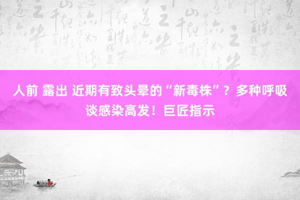 人前 露出 近期有致头晕的“新毒株”？多种呼吸谈感染高发！巨匠指示