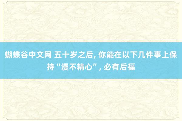 蝴蝶谷中文网 五十岁之后, 你能在以下几件事上保持“漫不精心”, 必有后福