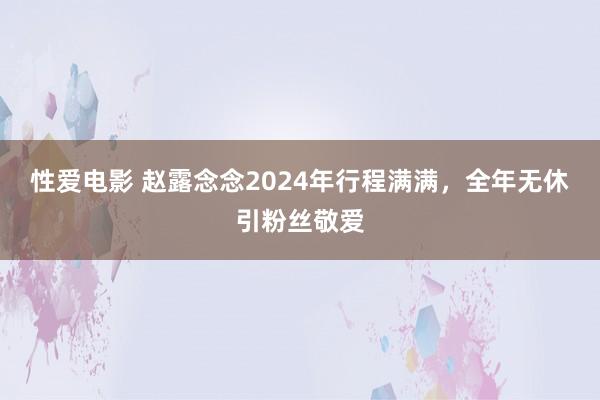 性爱电影 赵露念念2024年行程满满，全年无休引粉丝敬爱