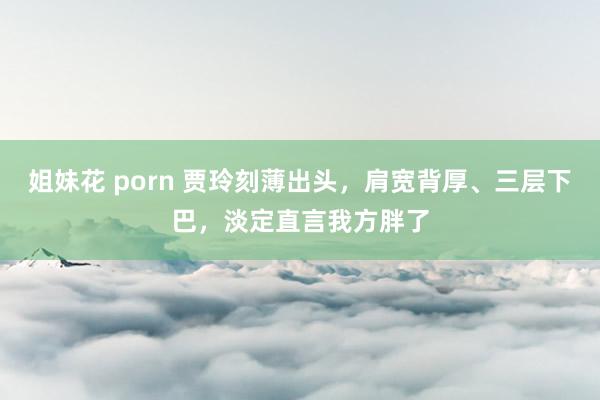 姐妹花 porn 贾玲刻薄出头，肩宽背厚、三层下巴，淡定直言我方胖了