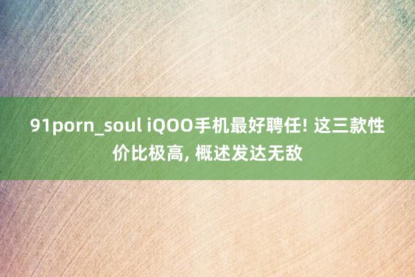 91porn_soul iQOO手机最好聘任! 这三款性价比极高， 概述发达无敌